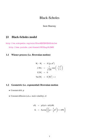 Black-Scholes
Inon Sharony
§1 Black-Scholes model
http://en.wikipedia.org/wiki/Black%E2%80%93Scholes
http://www.youtube.com/channel/HCfGnqiXcZWX8
1.1 Wiener process (i.e. Brownian motion)
Wt −Ws ∼ N µ,σ2
f (Wt) =
1
√
2πt
exp −
1
2
x2
t
E[Wt] = 0
Var[Wt] = E W2
t = t
1.2 Geometric (i.e. exponential) Brownian motion
• Constant drift, µ
• Constant diffusion (a.k.a. stock volatility), σ
dXt = µXtdt +σXtdWt
Xt = X0 exp µ −
1
2
σ2
t +σWt
1
 