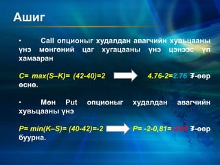 Ашиг
• Call опционыг худалдан авагчийн хувьцааны
үнэ мөнгөний цаг хугацааны үнэ цэнээс үл
хамааран
C= max(S–K)= (42-40)=2 4.76-2=2.76 ₮-өөр
өснө.
• Мөн Put опционыг худалдан авагчийн
хувьцааны үнэ
P= min(K–S)= (40-42)=-2 P= -2-0,81=-2.81 ₮-өөр
буурна.
 
