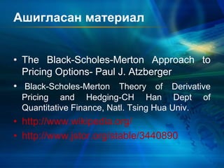 Ашигласан материал
• The Black-Scholes-Merton Approach to
Pricing Options- Paul J. Atzberger
• Black-Scholes-Merton Theory of Derivative
Pricing and Hedging-CH Han Dept of
Quantitative Finance, Natl. Tsing Hua Univ.
• http://www.wikipedia.org/
• http://www.jstor.org/stable/3440890
 