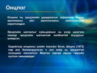 Онцлог
Эрсдлийн шагналыг хувьцааных нь үнэд шингээх
замаар эрсдлийн шагналтай холбоотой асуудлыг
шийдсэн.
Хэдийгээр опционы үнийн томъёог Блэк, Шоулз (1973)
нар анх боловсруулсан ч энэ хоёр нь эрсдэлгүй
позицийн ойлголтыг Мертон гаргаж ирсэн гэдгийн
хүлээн зөвшөөрдөг
Опцион нь эрсдэлийн удирдлагын зорилгоор болон
арилжааны үйл ажиллагааны зориулалтаар
хэрэглэгддэг.
 