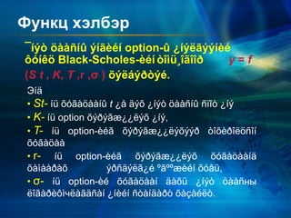 Функц хэлбэр
¯íýò öààñíû ýíãèéí option-û ¿íýëãýýíèé
ôóíêö Black-Scholes-èéí òîìü¸îãîîð y = f
(S t , K, T ,r ,σ ) õýëáýðòýé.
Эíä
• St- íü õóãàöààíû t ¿å äýõ ¿íýò öààñíû ñïîò ¿íý
• K- íü option õýðýãæ¿¿ëýõ ¿íý,
• T- íü option-èéã õýðýãæ¿¿ëýõýýð òîõèðîëöñîí
õóãàöàà
• r- íü option-èéã õýðýãæ¿¿ëýõ õóãàöààíä
õàìààðàõ ýðñäýëã¿é ºãººæèéí õóâü,
• σ- íü option-èé õóãàöààí äàõü ¿íýò öààñны
ëîãàðèôìчëàãäñàí ¿íèéí ñòàíäàðò õàçàéëò.
 