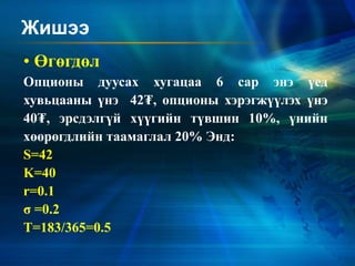 Жишээ
• Өгөгдөл
Опционы дуусах хугацаа 6 сар энэ үед
хувьцааны үнэ 42₮, опционы хэрэгжүүлэх үнэ
40₮, эрсдэлгүй хүүгийн түвшин 10%, үнийн
хөөрөгдлийн таамаглал 20% Энд:
S=42
K=40
r=0.1
σ =0.2
T=183/365=0.5
 