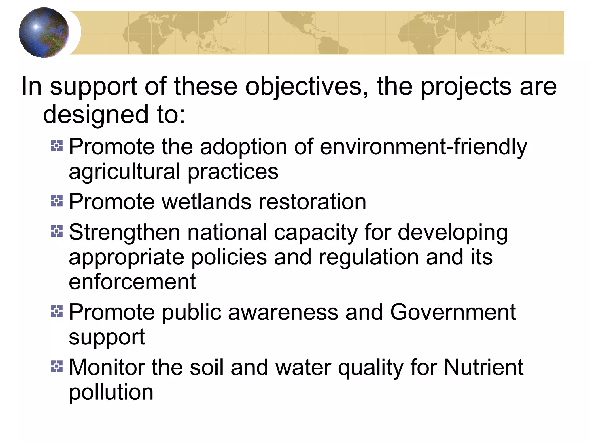 In support of these objectives, the projects are 
designed to: 
Promote the adoption of environment-friendly 
agricultural practices 
Promote wetlands restoration 
Strengthen national capacity for developing 
appropriate policies and regulation and its 
enforcement 
Promote public awareness and Government 
support 
Monitor the soil and water quality for Nutrient 
pollution 
 