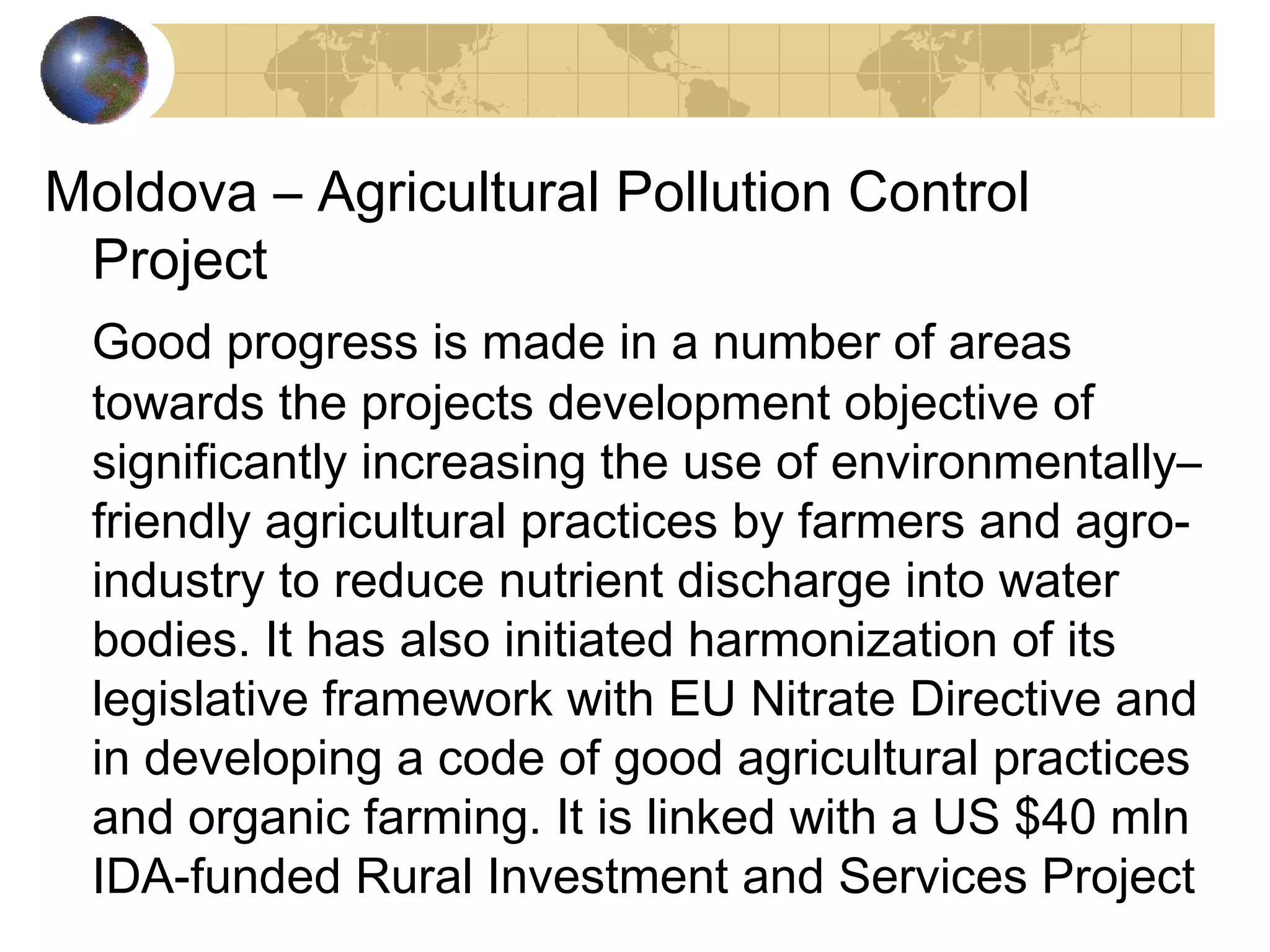 Moldova – Agricultural Pollution Control 
Project 
Good progress is made in a number of areas 
towards the projects development objective of 
significantly increasing the use of environmentally– 
friendly agricultural practices by farmers and agro-industry 
to reduce nutrient discharge into water 
bodies. It has also initiated harmonization of its 
legislative framework with EU Nitrate Directive and 
in developing a code of good agricultural practices 
and organic farming. It is linked with a US $40 mln 
IDA-funded Rural Investment and Services Project 
 