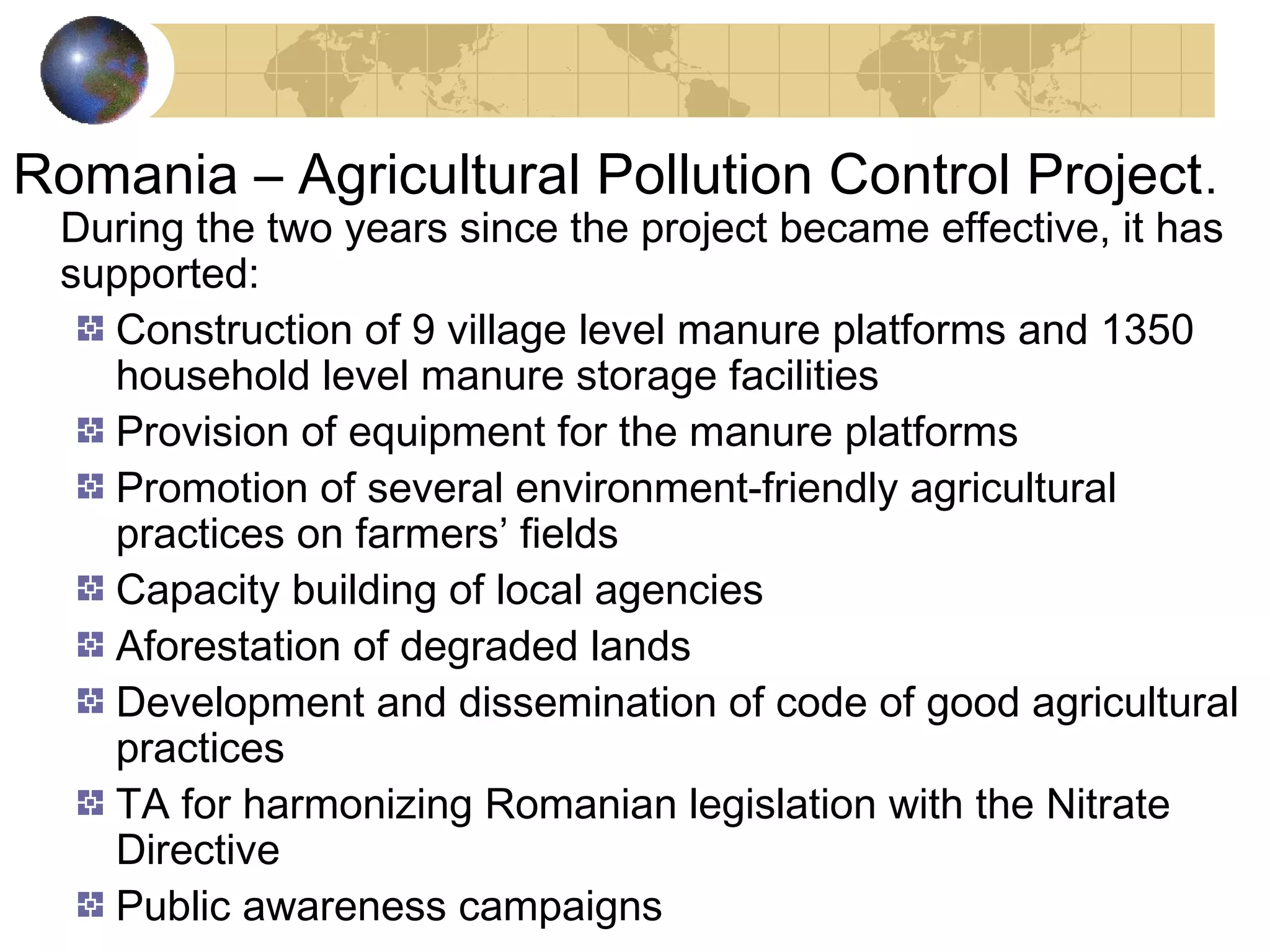 Romania – Agricultural Pollution Control Project. 
During the two years since the project became effective, it has 
supported: 
Construction of 9 village level manure platforms and 1350 
household level manure storage facilities 
Provision of equipment for the manure platforms 
Promotion of several environment-friendly agricultural 
practices on farmers’ fields 
Capacity building of local agencies 
Aforestation of degraded lands 
Development and dissemination of code of good agricultural 
practices 
TA for harmonizing Romanian legislation with the Nitrate 
Directive 
Public awareness campaigns 
 