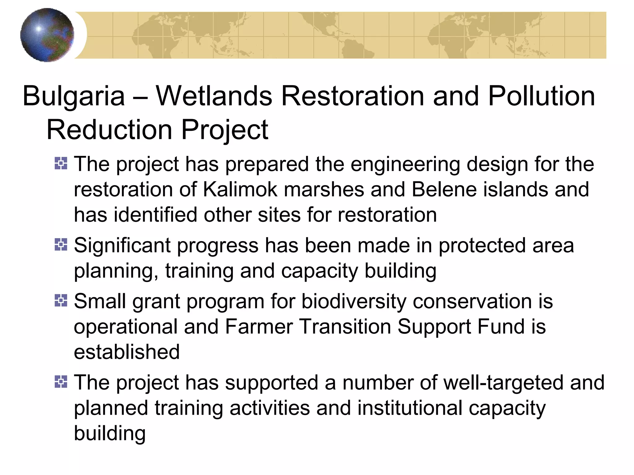 Bulgaria – Wetlands Restoration and Pollution 
Reduction Project 
The project has prepared the engineering design for the 
restoration of Kalimok marshes and Belene islands and 
has identified other sites for restoration 
Significant progress has been made in protected area 
planning, training and capacity building 
Small grant program for biodiversity conservation is 
operational and Farmer Transition Support Fund is 
established 
The project has supported a number of well-targeted and 
planned training activities and institutional capacity 
building 
 