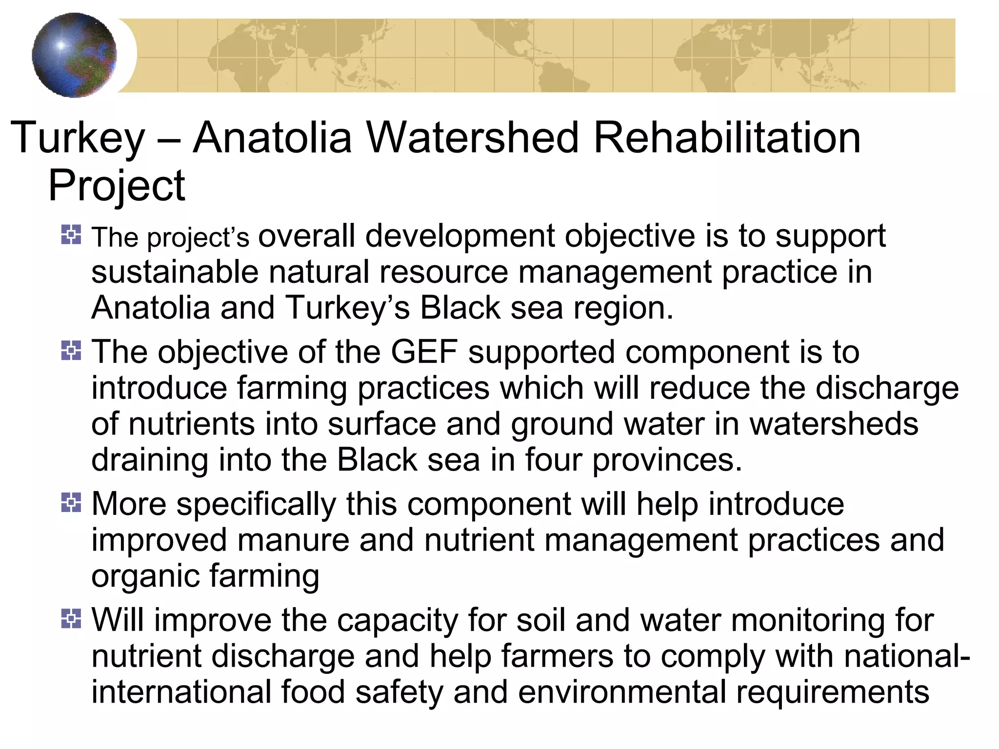 Turkey – Anatolia Watershed Rehabilitation 
Project 
The project’s overall development objective is to support 
sustainable natural resource management practice in 
Anatolia and Turkey’s Black sea region. 
The objective of the GEF supported component is to 
introduce farming practices which will reduce the discharge 
of nutrients into surface and ground water in watersheds 
draining into the Black sea in four provinces. 
More specifically this component will help introduce 
improved manure and nutrient management practices and 
organic farming 
Will improve the capacity for soil and water monitoring for 
nutrient discharge and help farmers to comply with national-international 
food safety and environmental requirements 
 