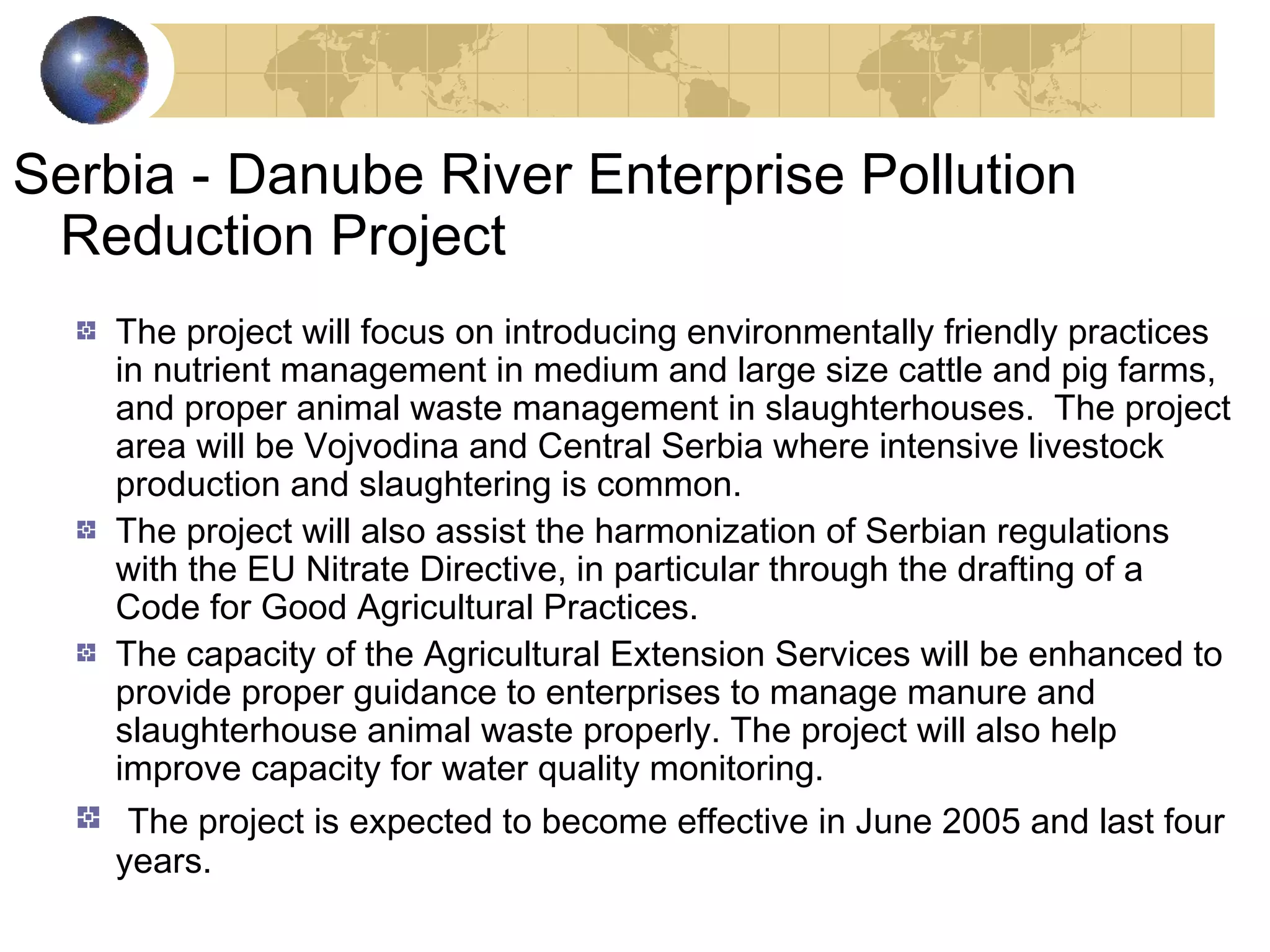 Serbia - Danube River Enterprise Pollution 
Reduction Project 
The project will focus on introducing environmentally friendly practices 
in nutrient management in medium and large size cattle and pig farms, 
and proper animal waste management in slaughterhouses. The project 
area will be Vojvodina and Central Serbia where intensive livestock 
production and slaughtering is common. 
The project will also assist the harmonization of Serbian regulations 
with the EU Nitrate Directive, in particular through the drafting of a 
Code for Good Agricultural Practices. 
The capacity of the Agricultural Extension Services will be enhanced to 
provide proper guidance to enterprises to manage manure and 
slaughterhouse animal waste properly. The project will also help 
improve capacity for water quality monitoring. 
The project is expected to become effective in June 2005 and last four 
years. 
 