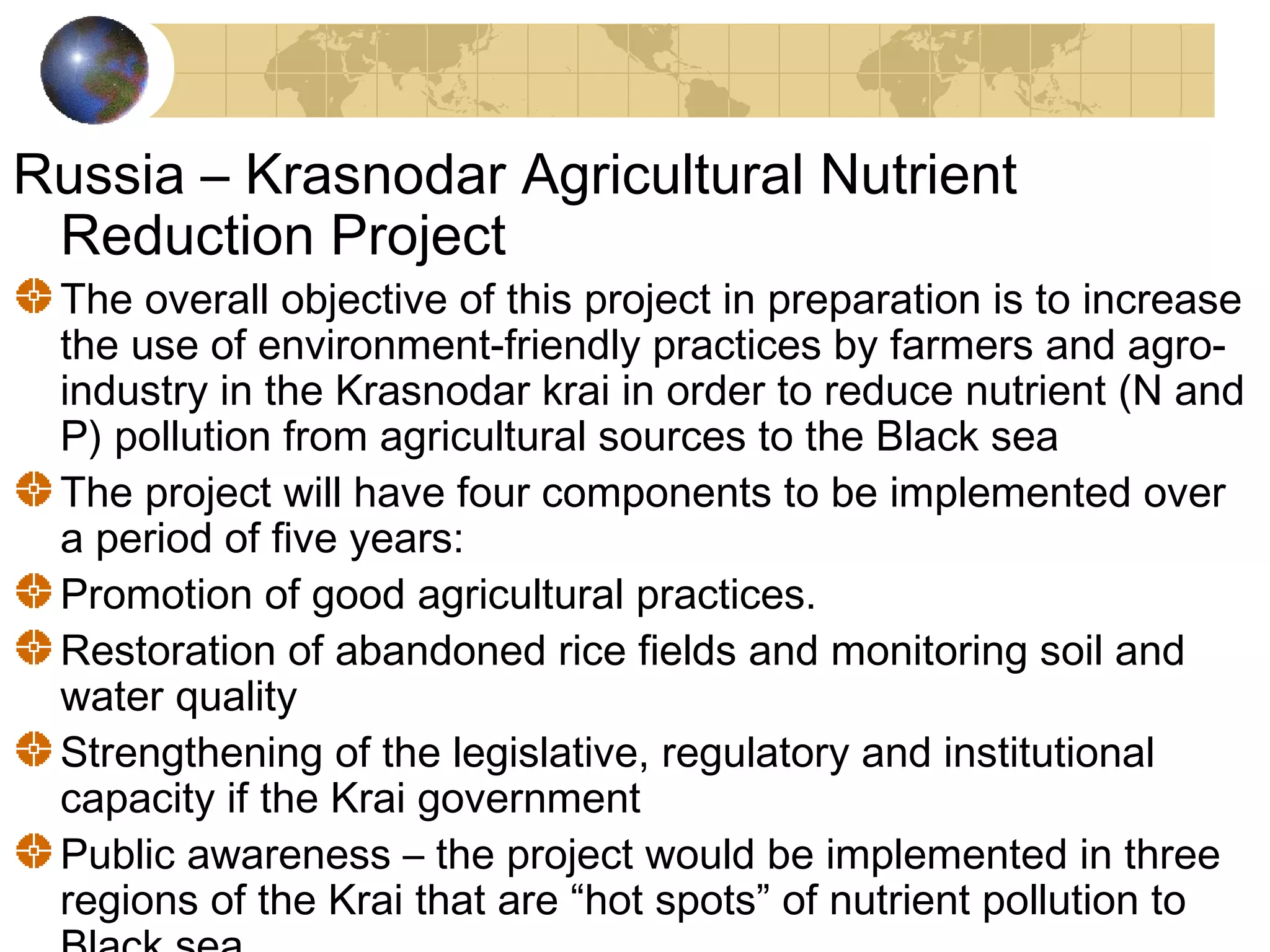 Russia – Krasnodar Agricultural Nutrient 
Reduction Project 
The overall objective of this project in preparation is to increase 
the use of environment-friendly practices by farmers and agro-industry 
in the Krasnodar krai in order to reduce nutrient (N and 
P) pollution from agricultural sources to the Black sea 
The project will have four components to be implemented over 
a period of five years: 
Promotion of good agricultural practices. 
Restoration of abandoned rice fields and monitoring soil and 
water quality 
Strengthening of the legislative, regulatory and institutional 
capacity if the Krai government 
Public awareness – the project would be implemented in three 
regions of the Krai that are “hot spots” of nutrient pollution to 
Black sea 
 