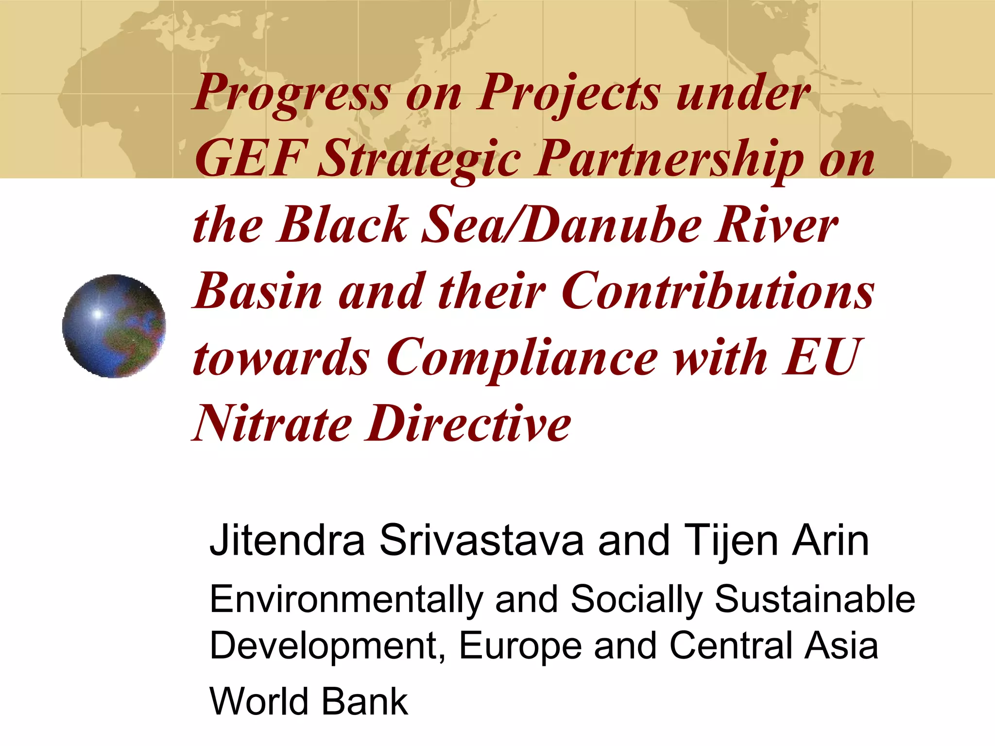 Progress on Projects under 
GEF Strategic Partnership on 
the Black Sea/Danube River 
Basin and their Contributions 
towards Compliance with EU 
Nitrate Directive 
Jitendra Srivastava and Tijen Arin 
Environmentally and Socially Sustainable 
Development, Europe and Central Asia 
World Bank 
