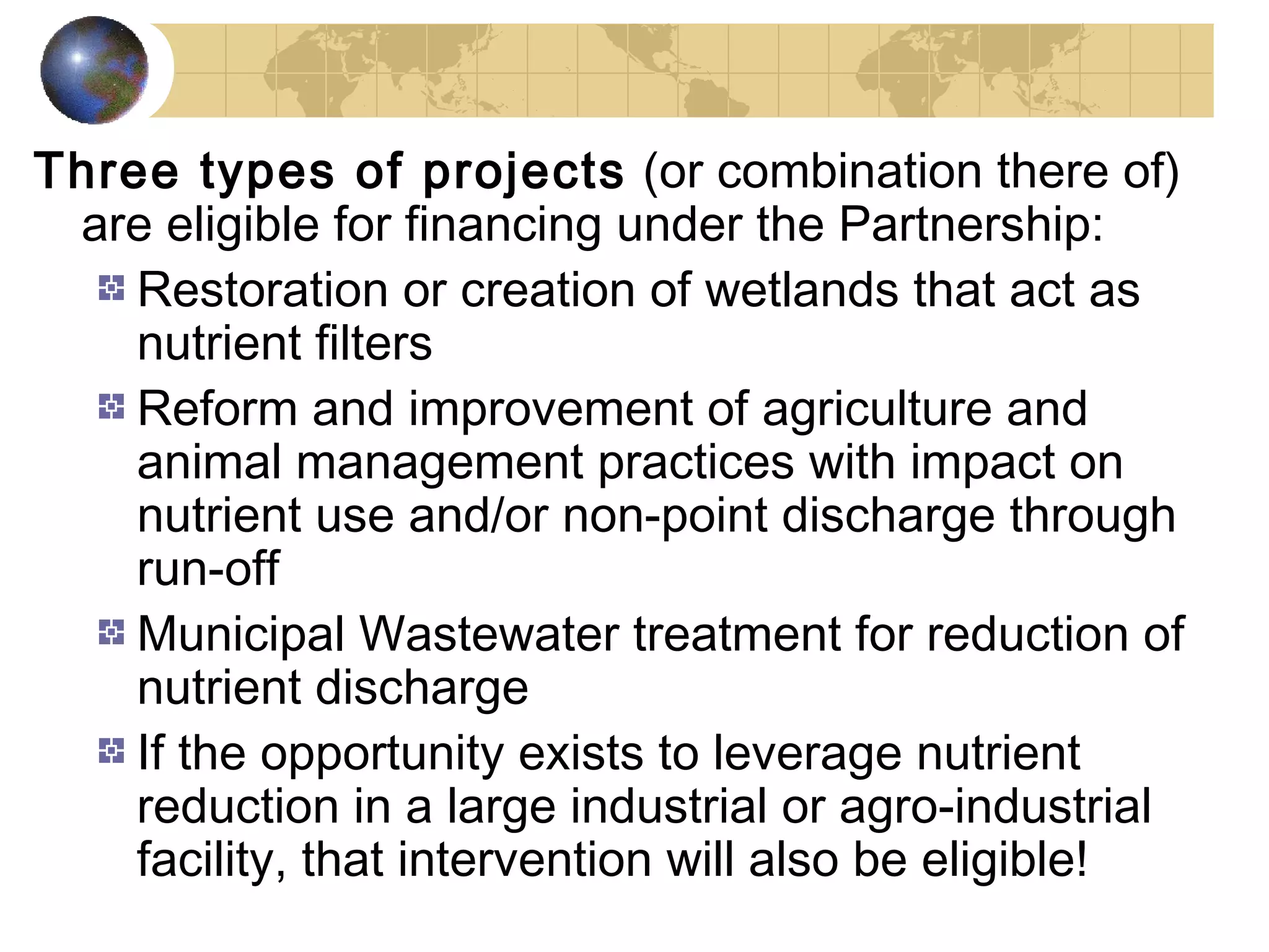 Three types of projects (or combination there of) 
are eligible for financing under the Partnership: 
Restoration or creation of wetlands that act as 
nutrient filters 
Reform and improvement of agriculture and 
animal management practices with impact on 
nutrient use and/or non-point discharge through 
run-off 
Municipal Wastewater treatment for reduction of 
nutrient discharge 
If the opportunity exists to leverage nutrient 
reduction in a large industrial or agro-industrial 
facility, that intervention will also be eligible! 
 