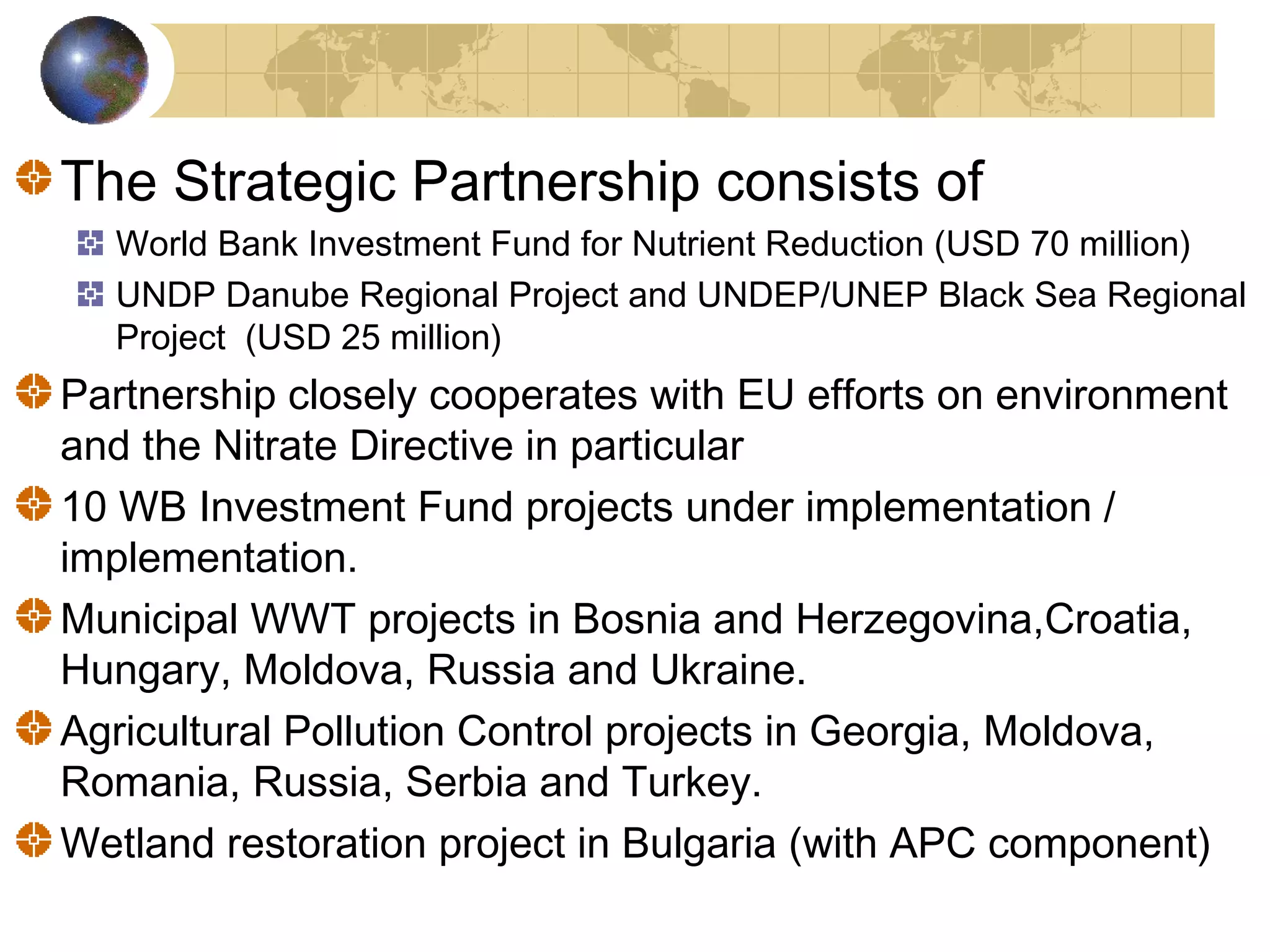 The Strategic Partnership consists of 
World Bank Investment Fund for Nutrient Reduction (USD 70 million) 
UNDP Danube Regional Project and UNDEP/UNEP Black Sea Regional 
Project (USD 25 million) 
Partnership closely cooperates with EU efforts on environment 
and the Nitrate Directive in particular 
10 WB Investment Fund projects under implementation / 
implementation. 
Municipal WWT projects in Bosnia and Herzegovina,Croatia, 
Hungary, Moldova, Russia and Ukraine. 
Agricultural Pollution Control projects in Georgia, Moldova, 
Romania, Russia, Serbia and Turkey. 
Wetland restoration project in Bulgaria (with APC component) 
 