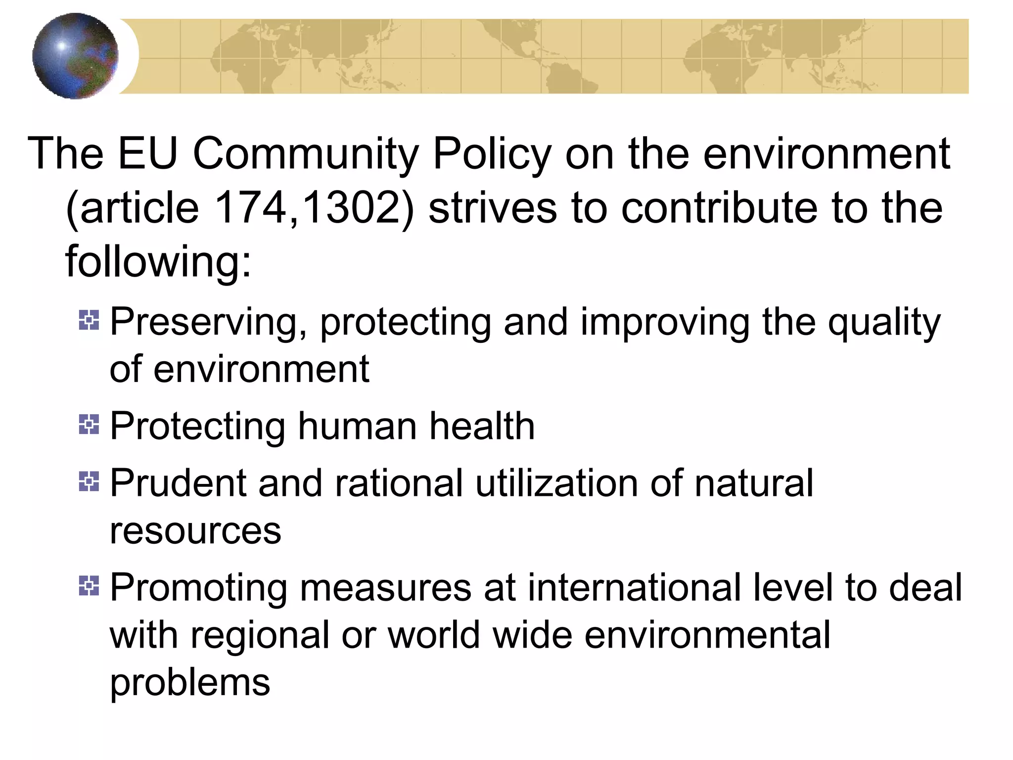 The EU Community Policy on the environment 
(article 174,1302) strives to contribute to the 
following: 
Preserving, protecting and improving the quality 
of environment 
Protecting human health 
Prudent and rational utilization of natural 
resources 
Promoting measures at international level to deal 
with regional or world wide environmental 
problems 
 