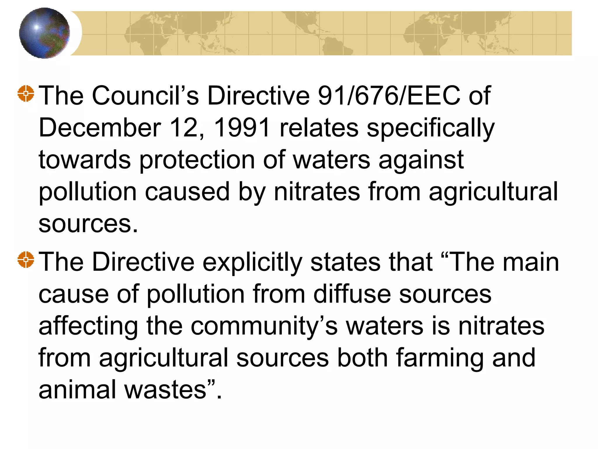 The Council’s Directive 91/676/EEC of 
December 12, 1991 relates specifically 
towards protection of waters against 
pollution caused by nitrates from agricultural 
sources. 
The Directive explicitly states that “The main 
cause of pollution from diffuse sources 
affecting the community’s waters is nitrates 
from agricultural sources both farming and 
animal wastes”. 
 