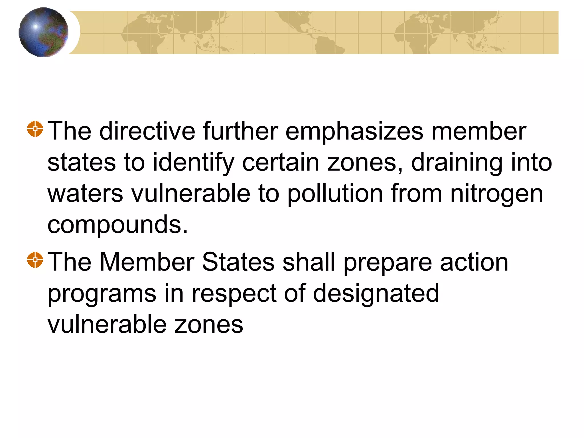 The directive further emphasizes member 
states to identify certain zones, draining into 
waters vulnerable to pollution from nitrogen 
compounds. 
The Member States shall prepare action 
programs in respect of designated 
vulnerable zones 
 