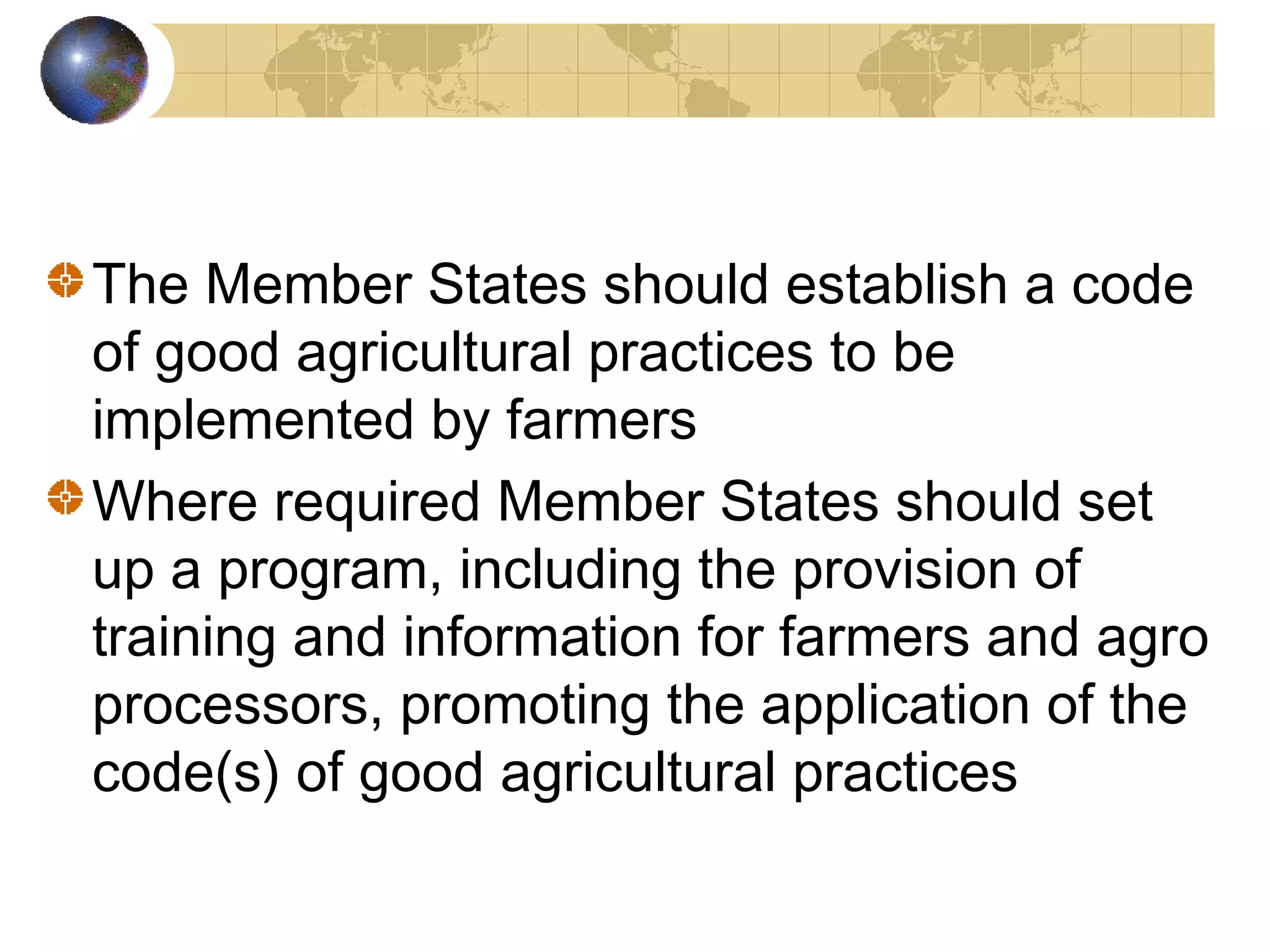 The Member States should establish a code 
of good agricultural practices to be 
implemented by farmers 
Where required Member States should set 
up a program, including the provision of 
training and information for farmers and agro 
processors, promoting the application of the 
code(s) of good agricultural practices 
 