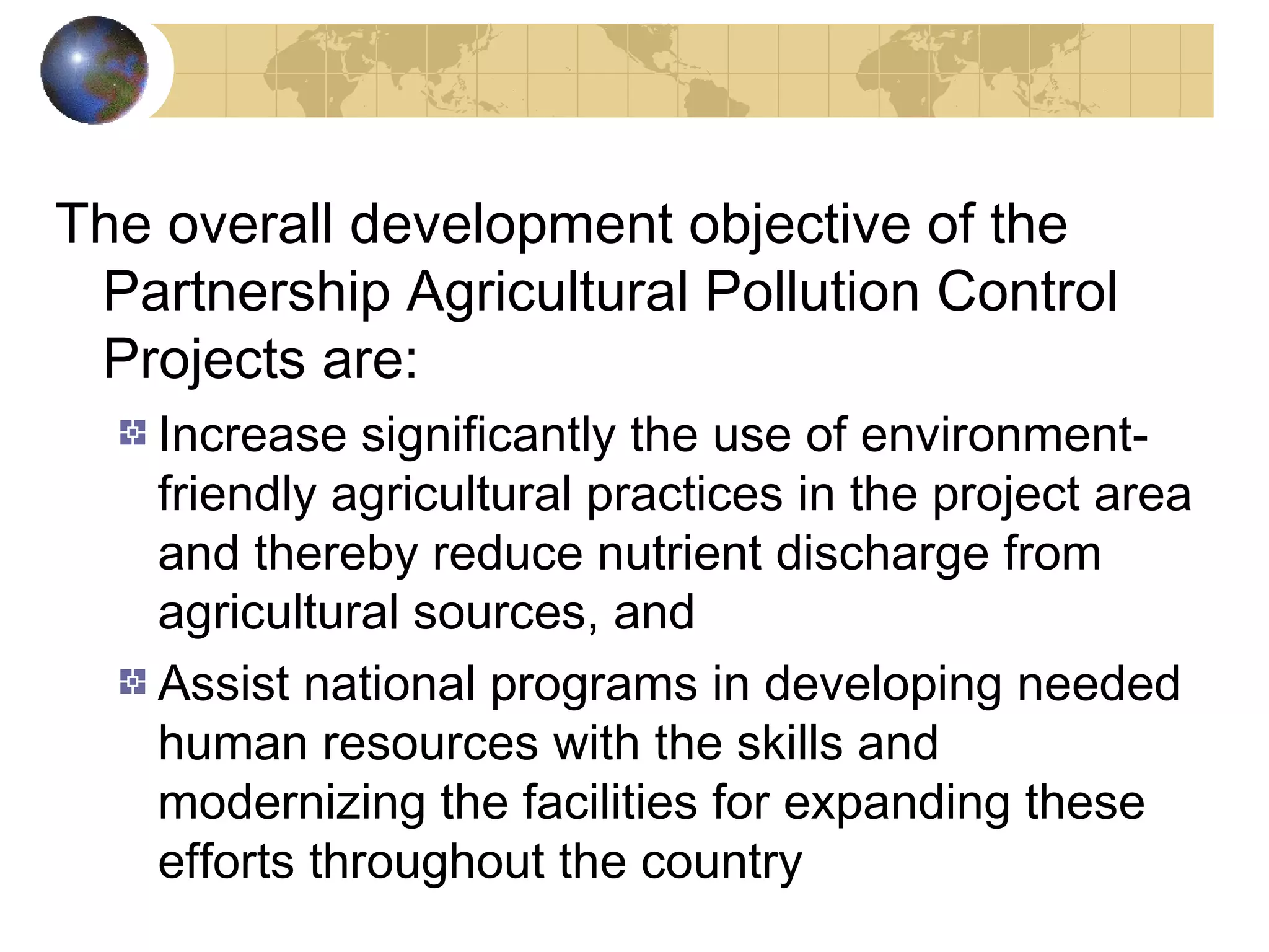 The overall development objective of the 
Partnership Agricultural Pollution Control 
Projects are: 
Increase significantly the use of environment-friendly 
agricultural practices in the project area 
and thereby reduce nutrient discharge from 
agricultural sources, and 
Assist national programs in developing needed 
human resources with the skills and 
modernizing the facilities for expanding these 
efforts throughout the country 
 
