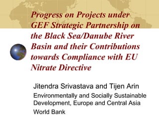 Progress on Projects under 
GEF Strategic Partnership on 
the Black Sea/Danube River 
Basin and their Contributions 
towards Compliance with EU 
Nitrate Directive 
Jitendra Srivastava and Tijen Arin 
Environmentally and Socially Sustainable 
Development, Europe and Central Asia 
World Bank 
 