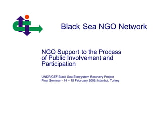 Black Sea NGO Network
NGO Support to the Process
of Public Involvement and
Participation
UNDP/GEF Black Sea Ecosystem Recovery Project
Final Seminar - 14 – 15 February 2008, Istanbul, Turkey
 