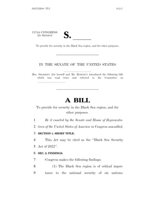DAV22B88 TY3 S.L.C.
117TH CONGRESS
2D SESSION
S. ll
To provide for security in the Black Sea region, and for other purposes.
IN THE SENATE OF THE UNITED STATES
llllllllll
Mrs. SHAHEEN (for herself and Mr. ROMNEY) introduced the following bill;
which was read twice and referred to the Committee on
llllllllll
A BILL
To provide for security in the Black Sea region, and for
other purposes.
Be it enacted by the Senate and House of Representa-
1
tives of the United States of America in Congress assembled,
2
SECTION 1. SHORT TITLE.
3
This Act may be cited as the ‘‘Black Sea Security
4
Act of 2022’’.
5
SEC. 2. FINDINGS.
6
Congress makes the following findings:
7
(1) The Black Sea region is of critical impor-
8
tance to the national security of six nations:
9
 
