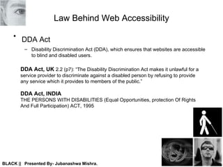 Law Behind Web Accessibility DDA Act  Disability Discrimination Act (DDA), which ensures that websites are accessible to blind and disabled users. DDA Act, UK   2.2 (p7): “The Disability Discrimination Act makes it unlawful for a  service provider to discriminate against a disabled person by refusing to provide  any service which it provides to members of the public.” DDA Act, INDIA   THE PERSONS WITH DISABILITIES (Equal Opportunities, protection Of Rights  And Full Participation) ACT, 1995 