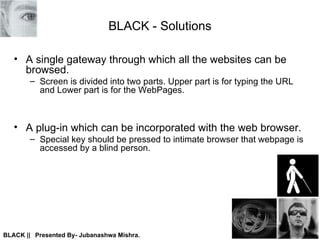 BLACK - Solutions A single gateway through which all the websites can be browsed. Screen is divided into two parts. Upper part is for typing the URL and Lower part is for the WebPages. A plug-in which can be incorporated with the web browser.  Special key should be pressed to intimate browser that webpage is accessed by a blind person. 
