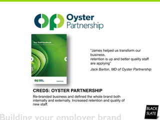 CREDS: OYSTER PARTNERSHIP
Re-branded business and defined the whole brand both
internally and externally. Increased retention and quality of
new staff.
“James helped us transform our
business,
retention is up and better quality staff
are applying”
Jack Barton, MD of Oyster Partnership
 