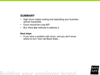 SUMMARY
• High churn makes scaling and replicating your business
almost impossible
• Churn should be a top KPI
• But, there are methods to address it
Next steps
• If you have a problem with churn, and you don’t know
where to turn, then call Black Slate…
 