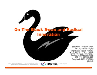 On The Black Swan and Radical
                        Innovation

                                                                                           Ideas from: The Black Swan.
                                                                                                The impact of the highly
                                                                                          improbable, Nassim Nicholas
                                                                                         Taleb, Allen Lane (Eds.), 2007,
                                                                                          Hardcover, 366 pages, ISBN:
                                                                                                978-0713-99995-2, £20,
                                                                                            Paperback, ISBN 978-0141-
                                                                                                               03459-1,
Innotiimi Head Office, Vapaalantie 2 A 13, FIN-01650 Vantaa, Finland   Juhani Lehtonen
        e-mail: firstname.lastname@innotiimi.com www.innotiimi.com
 