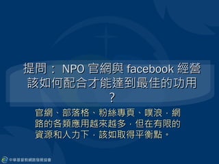 提問： NPO 官網與 facebook 經營
該如何配合才能達到最佳的功用
          ？
 官網、部落格、粉絲專頁、噗浪，網
 路的各類應用越來越多，但在有限的
 資源和人力下，該如取得平衡點。
 