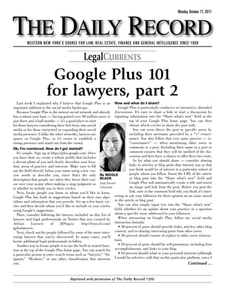 THE DAILY RECORD
                                                                                                                  Monday, October 17, 2011




         WESTERN NEW YORK’S SOURCE FOR LAW, REAL ESTATE, FINANCE AND GENERAL INTELLIGENCE SINCE 1908


                                                LegalCURRENTS
                        Google Plus 101
                       for lawyers, part 2
   Last week I explained why I believe that Google Plus is an How and what do I share?
important addition to the social media landscape.                         Google Plus is particularly conducive to interactive, threaded
   Because Google Plus is the newest social network and already        discussions. It’s easy to share a link or start a discussion by
has a robust user base — having gained over 50 million users in inputting information into the “Share what’s new” field at the
just three and a half months — it’s a good place to start                        top of your Google Plus home page. You can then
for those lawyers considering their first foray into social                      choose which circles to share the post with.
media or for those interested in expanding their social                             You can even direct the post to specific users by
media presence. Unlike the other networks, lawyers are                           including their username preceded by a “+” (+user-
sparse on Google Plus, so it’s easier to establish a                             name). You also follow that very same process — ie.
strong presence and stand out from the crowd.                                    “+username+” — when mentioning other users in
Ok, I’m convinced. How do I get started?                                         comments to a post. Including their name in a post or
   It’s simple. Sign up at https://plus.google.com. Once                         comment ensures that they will be notified of the dis-
you have done so, create a robust profile that includes                          cussion and then have a chance to offer their two cents.
a decent photo of you and clearly describes your loca-                              As for what you should share — consider sharing
tion, areas of practice and interests. Make sure to fill                         links to articles or blog posts that interest you or that
out the field directly below your name using a few con-                          you think would be of interest to a particular subset of
cise words to describe you, since that’s the only By NICOLE                      people whom you follow. Insert the URL of the article
description that people see when they hover their cur- BLACK                     or blog post into the “Share what’s new” field and
sor over your avatar when making a snap judgment as Daily Record                 Google Plus will automatically create a title and insert
to whether to include you in their circles.                  Columnist           an image and link from the post. Before you post the
   Next, locate people you know or whom you’d like to know.                      link, note in the comment field why you think it’s inter-
Google Plus has built in suggestions based on their own algo-          esting or ask your followers for their opinion on an issue raised
rithms and information that you provide. Set up a few basic cir- in the article or blog post.
cles and then decide whom you’d like to include in your circles           You can also simply input text into the “Share what’s new”
using Google’s suggestions.                                            field, whether it’s an update about your practice or a question
   Then, consider following the lawyers included on this list of about a specific issue addressed to your followers.
lawyers and legal professionals on Twitter that was curated by            When interacting on Google Plus, follow my social media
Adrian       Lurssen      of      JDSupra:       http://tinyurl.com/   interaction formula:
gpluslawyers.                                                             • 50 percent of posts should provide links, articles, other blog
   Next, check out the people followed by some of the more inter-      content, and re-sharing interesting posts from other users.
esting lawyers that you’ve discovered. In many cases, you’ll              • 30 percent should consist of replies to other users (interac-
locate additional legal professionals to follow.                       tion).
   Another way to locate people is to use the built-in search func-       • 10 percent of posts should be self-promotion, including firm
tion at the top of the Google Plus home page. You can search for       accomplishments, and links to your blog.
a particular person or enter search terms such as “lawyers,” “lit-        • 10 percent should relate to your personal interests (although
igators,” “Realtors,” or any other classification that interests       I would be selective with that on this particular platform, since I
you.                                                                                                                      Continued ...


                                       Reprinted with permission of The Daily Record ©2011
 