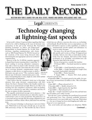 THE DAILY RECORD
                                                                                                           Monday, September 12, 2011




         WESTERN NEW YORK’S SOURCE FOR LAW, REAL ESTATE, FINANCE AND GENERAL INTELLIGENCE SINCE 1908


                                               LegalCURRENTS
                 Technology changing
                at lightning-fast speeds
   In last week’s column, I expressed alarm regarding what I per- etched into our collective conscious also serves as a technologi-
ceived to be a shift in thinking on the issue of electronic com- cal benchmark. Recall that there were no smart phones, no cell
munications on the part of the American Bar Association’s phones with built-in cameras or video capabilities, no ability to
Standing Committee on Ethics and Professional                                 instantaneously provide updates and information via
Responsibility in Formal Opinion No. 11-459. Prior                            tweets or status messages.
decisions, regarding communications with clients,                                For many of us, the past 10 years passed unbeliev-
such as ABA Formal Opinion No. 99-413, focused on                             ably quickly and it seems as if Sept. 11 happened just
the sensitivity of the issues being discussed when                            yesterday. And yet, since then, so much about our day-
determining the most appropriate and secure method of                         to-day lives has changed. And much of that change
communication.                                                                accelerated at an incredible, never-before-seen rate
   However, in Op. No. 11-459 the committee appeared                          during the latter half of the decade.
to depart from its prior reasoning when it stated that “A                        By way of perspective, consider this timeline:
lawyer sending or receiving substantive communica-                               • February 2004 — Facebook launched as student-
tions with a client via email or other electronic means                       only site
ordinarily must warn the client about the risk of send-                          • April 2005 — Gmail launched in private beta
ing or receiving electronic communications using a By NICOLE                     • June 2006 — Google Spreadsheets, Google’s first
                                                           BLACK
computer or other device, or email account, to which a                         non-email cloud product, launched
third party may gain access.” This conclusion implies Daily Record               • July 2006 — Twitter launched
                                                           Columnist
that any type of electronic communication poses a risk,                          • August 2006 — Amazon EC2 cloud product
and a corresponding duty to warn, simply by virtue of the method released in private beta
of dissemination of information.                                       • September 2006 — Facebook opened to the public. Its num-
   I don’t believe that the committee’s intent was to discourage ber of users increased from 12 million in Dec. ’06 to 50 million
attorneys from using electronic communications with their in Oct. ’07
clients. Far from it. Instead, I believe this broadly worded con-      • June 2007 — iPhone released in U.S.
clusion was an unintentional oversight. However, its effect is far     • November 2007 — Kindle released in U.S.
reaching since the committee’s conclusions, while not binding,         • July 2008 — Apple launches the App Store
are used as a reference by state ethics committees and thus set        • April 2010 — iPad released in U.S.
the tone on matters of ethics nationwide.                              • June 28 — Google+ launched in private beta and had more
   This arguably unintentional message sent to attorneys — that than 25 million users within 4 weeks
electronic methods of communication are inherently suspect —           Over the last 7 years, technology has transformed our personal
could not have come at a more pivotal time. Our profession is at and professional lives. New, extremely profitable businesses
a crossroads and any message that discourages adaptation to new exist that weren’t even conceivable just 5 years ago. Think about
technologies could have drastic effects, both short term and long it — the rate of change has been mind-boggling and unlike any-
term.
                                                                     thing we’ve ever experienced.
   This is because technology is advancing at a rate never before
                                                                       Now, social media and smart phones are ubiquitous. Mobile
seen. Think back to our lives just a decade ago, as we pass the
10th anniversary of Sept. 11. That horrible day that is forever                                                       Continued ...



                                      Reprinted with permission of The Daily Record ©2011
 