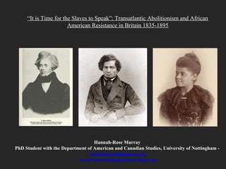 “It is Time for the Slaves to Speak”: Transatlantic Abolitionism and African
American Resistance in Britain 1835-1895
Hannah-Rose Murray
PhD Student with the Department of American and Canadian Studies, University of Nottingham -
ahxhm@nottingham.ac.uk
www.frederickdouglassinbritain.com
 