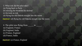 3. What risk did the pilot take?
(a) flying back to Paris
(b) missing the breakfast he desired
(c) he took no risk
(d) flying his old Dakota straight into the storm
Answer: (d) flying his old Dakota straight into the storm
4. The pilot was flying from _____ to _____.
(a) England, France
(b) England, India
(c) France, England
(d) France, India
Answer: (c) France, England
 