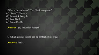 5.Who is the author of “The Black aeroplane”
(a) Liam O’ Flaherty
(b) Frederick Forsyth
(c) Roal Dahl
(d) Paulo Coehlo
Answer : (b) Frederick Forsyth
6. Which control station did he contact on his way?
Answer : Paris
 