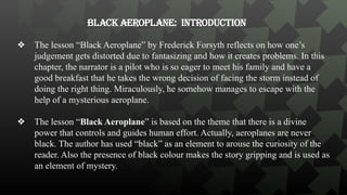 Black Aeroplane: Introduction
❖ The lesson “Black Aeroplane” by Frederick Forsyth reflects on how one’s
judgement gets distorted due to fantasizing and how it creates problems. In this
chapter, the narrator is a pilot who is so eager to meet his family and have a
good breakfast that he takes the wrong decision of facing the storm instead of
doing the right thing. Miraculously, he somehow manages to escape with the
help of a mysterious aeroplane.
❖ The lesson “Black Aeroplane” is based on the theme that there is a divine
power that controls and guides human effort. Actually, aeroplanes are never
black. The author has used “black” as an element to arouse the curiosity of the
reader. Also the presence of black colour makes the story gripping and is used as
an element of mystery.
 