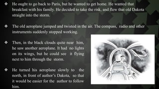 ❖ He ought to go back to Paris, but he wanted to get home. He wanted that
breakfast with his family. He decided to take the risk, and flew that old Dakota
straight into the storm.
❖ The old aeroplane jumped and twisted in the air. The compass, radio and other
instruments suddenly stopped working.
❖ Then, in the black clouds quite near him,
he saw another aeroplane. It had no lights
on its wings, but he could see it flying
next to him through the storm.
❖ He turned his aeroplane slowly to the
north, in front of author’s Dakota, so that
it would be easier for the author to follow
him.
 