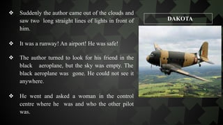 ❖ Suddenly the author came out of the clouds and
saw two long straight lines of lights in front of
him.
❖ It was a runway! An airport! He was safe!
❖ The author turned to look for his friend in the
black aeroplane, but the sky was empty. The
black aeroplane was gone. He could not see it
anywhere.
❖ He went and asked a woman in the control
centre where he was and who the other pilot
was.
DAKOTA
 