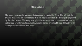 The story conveys the message that courage is guided by faith. The pilot of the
Dakota plane was an experienced flier yet he panics when the plane gets engulfed
by the black storm. The story also gives the message that one must never give up
in the face of unfortunate and unfavourable times. We should face difficulty with
courage and should not lose hope.
MESSAGE :
 
