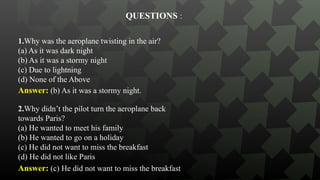 1.Why was the aeroplane twisting in the air?
(a) As it was dark night
(b) As it was a stormy night
(c) Due to lightning
(d) None of the Above
QUESTIONS :
Answer: (b) As it was a stormy night.
2.Why didn’t the pilot turn the aeroplane back
towards Paris?
(a) He wanted to meet his family
(b) He wanted to go on a holiday
(c) He did not want to miss the breakfast
(d) He did not like Paris
Answer: (c) He did not want to miss the breakfast
 
