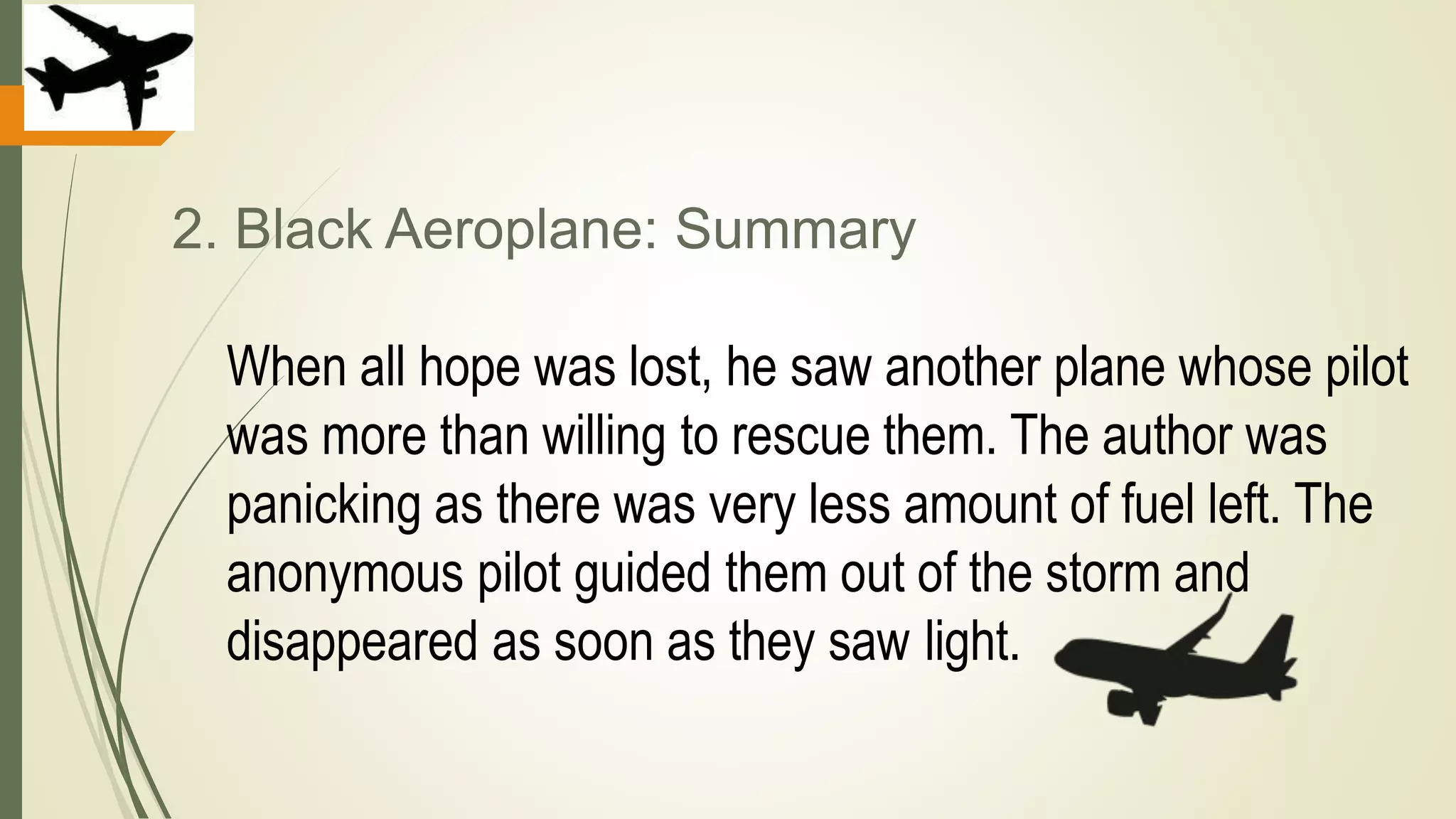 2. Black Aeroplane: Summary
When all hope was lost, he saw another plane whose pilot
was more than willing to rescue them. The author was
panicking as there was very less amount of fuel left. The
anonymous pilot guided them out of the storm and
disappeared as soon as they saw light.
 