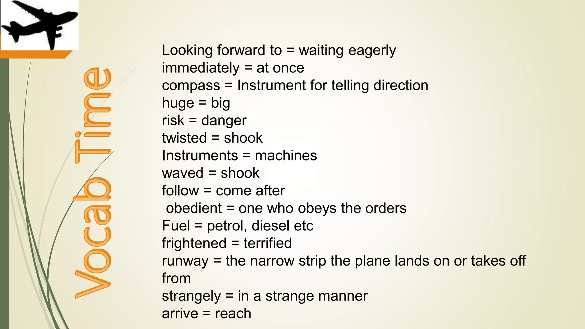 Looking forward to = waiting eagerly
immediately = at once
compass = Instrument for telling direction
huge = big
risk = danger
twisted = shook
Instruments = machines
waved = shook
follow = come after
obedient = one who obeys the orders
Fuel = petrol, diesel etc
frightened = terrified
runway = the narrow strip the plane lands on or takes off
from
strangely = in a strange manner
arrive = reach
 