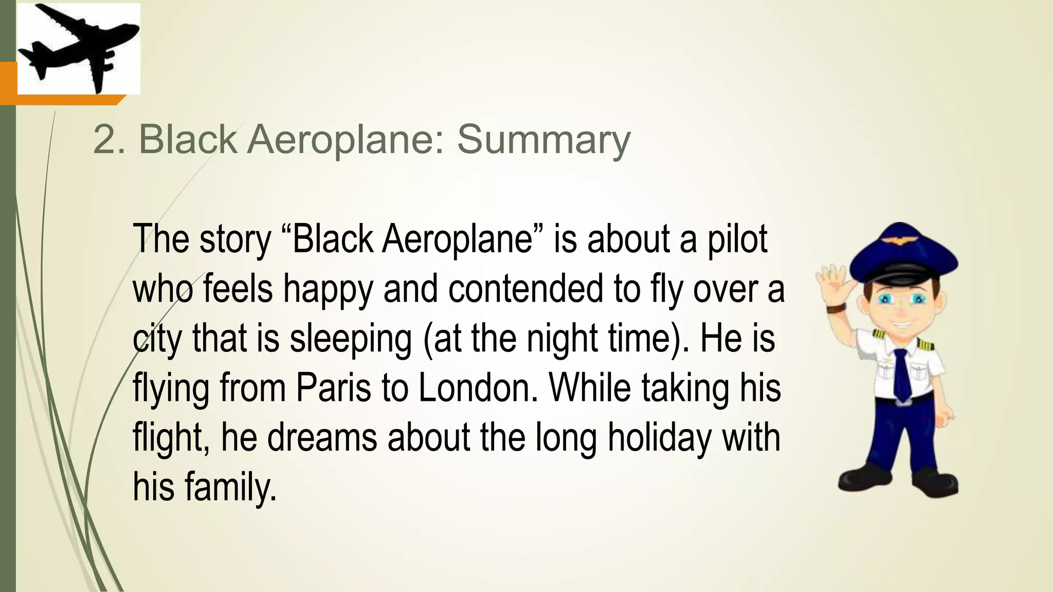 2. Black Aeroplane: Summary
The story “Black Aeroplane” is about a pilot
who feels happy and contended to fly over a
city that is sleeping (at the night time). He is
flying from Paris to London. While taking his
flight, he dreams about the long holiday with
his family.
 