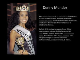 Denny MendezNata a Santo Domingo il 20 luglio1978, si trasferisce in Italia all'età di 11 anni, andando ad abitare a Montecatini Terme. Dal matrimonio della madre con un cittadino italiano le è stata riconosciuta la cittadinanza italiana.Dall'età di 16 anni partecipa ad alcune sfilate organizzate da aziende di abbigliamento. Nel 1996, vince il titolo di Miss Italia a Salsomaggiore Terme, e si classifica sesta a Miss Universo 1997. Intraprenderà poi la carriera di modella professionista e, successivamente, di attrice.