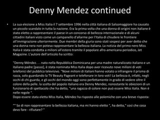 Denny Mendez continuedLa sua elezione a Miss Italia il 7 settembre 1996 nella città italiana di Salsomaggiore ha causato un piccolo scandalo in tutta la nazione. Era la prima volta che una donna di origini non italiane è stato eletto a rappresentare il paese in un concorso di bellezza internazionale e di alcuni cittadini italiani visto come un campanello d'allarme per l'Italia di chiudere le frontiere all'immigrazione ulteriormente. Due membri della giuria sono stati sospesi per aver detto che una donna nera non poteva rappresentare la bellezza italiana. La notizia del primo nero Miss Italia è stata condotta a milioni all'estero tramite il popolare afro-americana periodico, Jet Magazine. L'autore dell'articolo ha scritto: "Denny Méndez. . . nato nella Repubblica Dominicana per una madre naturalizzato italiano e un italiano padre [passo], è stata nominata Miss Italia dopo aver ricevuto nove milioni di voti telefonici del pubblico televisivo. "Nove milioni di italiani hanno votato a infrangere il prisma di razza, solo guardando la TV Beauty Pageant e telefonare in loro voti! La bellezza è, infatti, negli occhi di chi guarda, e gli occhi del mondo oggi sono perfettamente in grado di vedere oltre il colore della pelle. la scelta del popolo italiano era Denny Mendez, nonostante le obiezioni di un funzionario di spettacolo che ha detto, "una ragazza di colore non può essere Miss Italia. Non è nelle regole ". Dopo essere stata eletta Miss Italia, Méndez ha risposto alle polemiche con una breve risposta: "" So di non rappresentare la bellezza italiana, ma mi hanno eletto ", ha detto," così che cosa devo fare - rifiutare? "