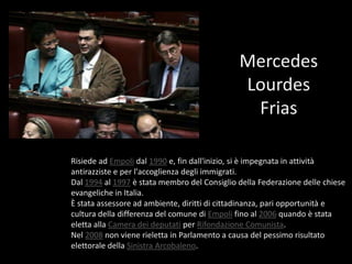 Mercedes Lourdes FriasRisiede ad Empoli dal 1990 e, fin dall'inizio, si è impegnata in attività antirazziste e per l'accoglienza degli immigrati.Dal 1994 al 1997 è stata membro del Consiglio della Federazione delle chiese evangeliche in Italia.È stata assessore ad ambiente, diritti di cittadinanza, pari opportunità e cultura della differenza del comune di Empoli fino al 2006 quando è stata eletta alla Camera dei deputati per Rifondazione Comunista.Nel 2008 non viene rieletta in Parlamento a causa del pessimo risultato elettorale della Sinistra Arcobaleno.