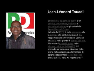 Jean-Léonard Touadi (Brazzaville, 25 gennaio1959) è un politico, accademico, scrittore e giornalistaitaliano, originario della Repubblica del Congo.In Italia dal 1979, è stato assessore alla sicurezza, alle politiche giovanili e ai rapporti con le università del Comune di Roma, nella giunta di Walter Veltroni. Eletto con l'Italia dei Valori nelle elezioni politiche del 2008[2], è il secondo parlamentare di colore della storia italiana (prima parlamentare di colore è stata infatti Mercedes Frias eletta dal PRC nella XV legislatura).[3]