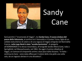 Sandy 		CaneSarà perché è "innamorata di Viggiù", ma Sandy Cane, il nuovo sindaco del paese della Valceresio, al confine tra il Varesotto e il Canton Ticino, figlia di un soldato statunitense di colore e di una ragazza di Viggiù emigrata nel Nord della Francia, nella Lega Nord è stata "accolta benissimo". A spiegarlo all'ADNKRONOS è lo stesso neosindaco, all'anagrafe Sandra Maria Cane, nata a Springfield, nel Massachussets, nel 1961. Da oggi è il primo cittadino di Viggiù, un comune di cinquemila anime a due passi dalla Svizzera. "In Italia - continua la Cane - sono stata offesa per il colore della mia pelle una volta sola, da un ragazzo ubriaco in una discoteca". 