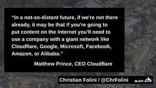 Christian Folini / @ChrFolini
“In a not-so-distant future, if we're not there
already, it may be that if you're going to
put content on the Internet you'll need to
use a company with a giant network like
Cloudflare, Google, Microsoft, Facebook,
Amazon, or Alibaba.”
Matthew Prince, CEO Cloudflare
 