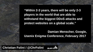 “Within 2-3 years, there will be only 2-3
players in the world that are able to
withstand the biggest DDoS attacks and
protect websites on a global scale.”
Damian Menscher, Google,
Usenix Enigma Conference, February 2017
Christian Folini / @ChrFolini
 